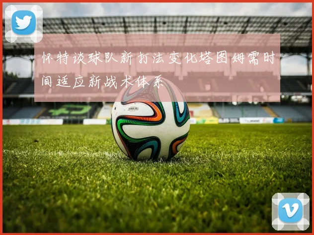 怀特谈球队新打法变化塔图姆需时间适应新战术体系