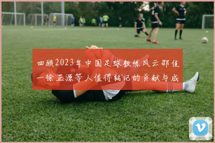 回顾2023年中国足球教练风云邵佳一徐正源等人值得铭记的贡献与成就