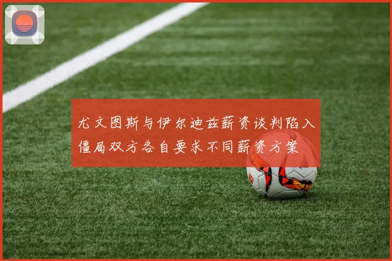 尤文图斯与伊尔迪兹薪资谈判陷入僵局双方各自要求不同薪资方案