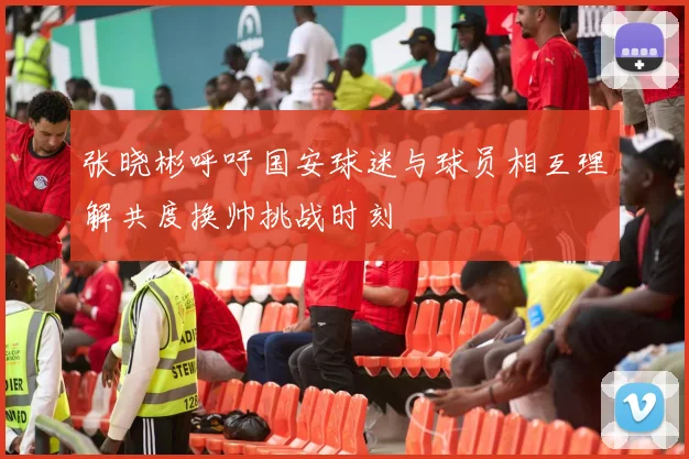 张晓彬呼吁国安球迷与球员相互理解共度换帅挑战时刻