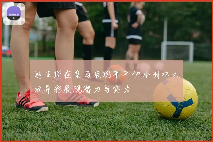 迪亚斯在皇马表现平平但非洲杯大放异彩展现潜力与实力
