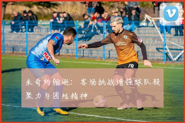 米奇约翰逊：客场挑战增强球队凝聚力与团结精神