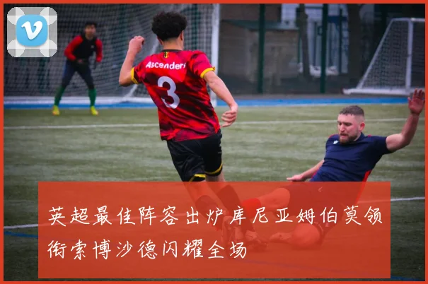 英超最佳阵容出炉库尼亚姆伯莫领衔索博沙德闪耀全场