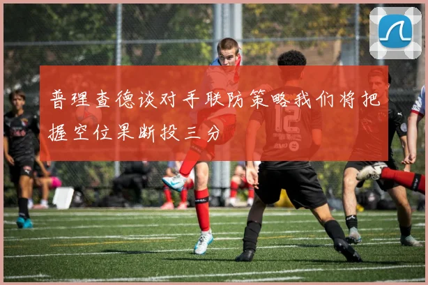 普理查德谈对手联防策略我们将把握空位果断投三分