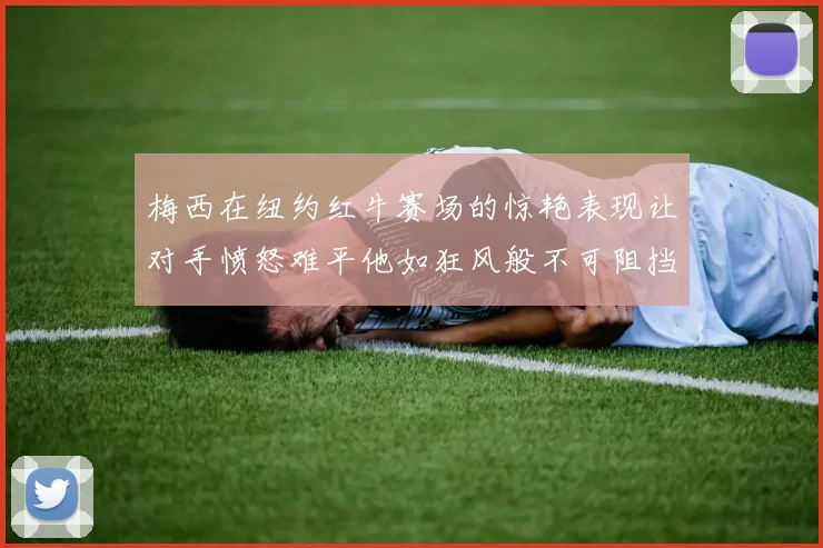 梅西在纽约红牛赛场的惊艳表现让对手愤怒难平他如狂风般不可阻挡
