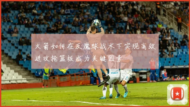 火箭如何在反魔球战术下实现高效进攻抢篮板成为关键因素