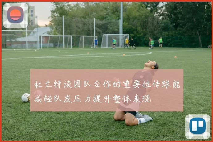 杜兰特谈团队合作的重要性传球能减轻队友压力提升整体表现