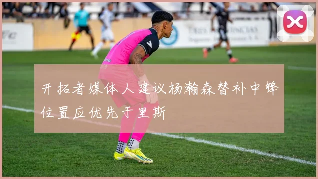 开拓者媒体人建议杨瀚森替补中锋位置应优先于里斯