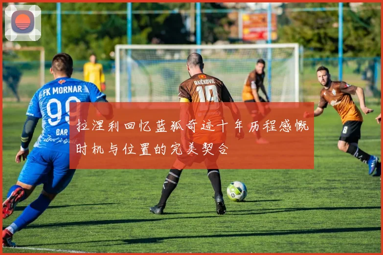 拉涅利回忆蓝狐奇迹十年历程感慨时机与位置的完美契合