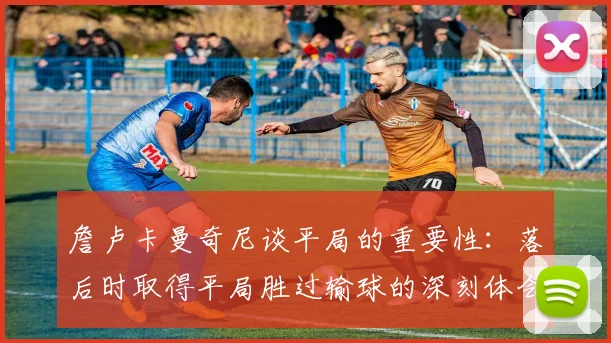 詹卢卡曼奇尼谈平局的重要性：落后时取得平局胜过输球的深刻体会