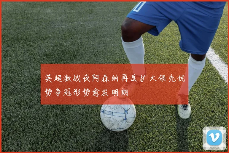 英超激战夜阿森纳再度扩大领先优势争冠形势愈发明朗