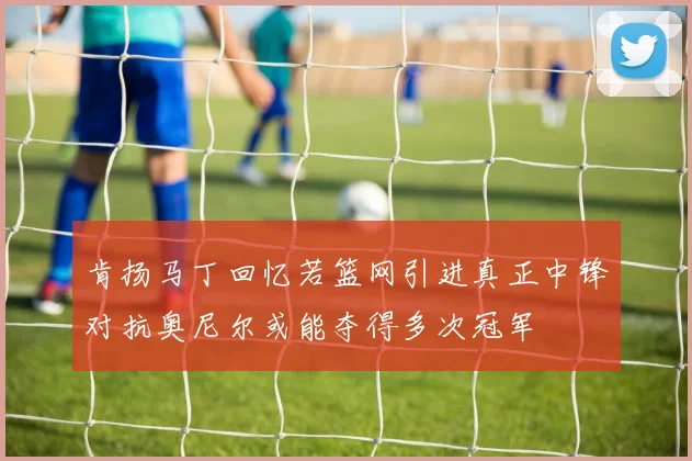 肯扬马丁回忆若篮网引进真正中锋对抗奥尼尔或能夺得多次冠军