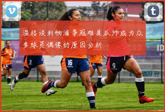 温格谈利物浦争冠难度瓜帅成为众多球员偶像的原因分析