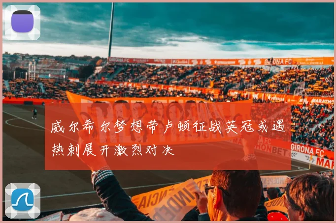 威尔希尔梦想带卢顿征战英冠或遇热刺展开激烈对决