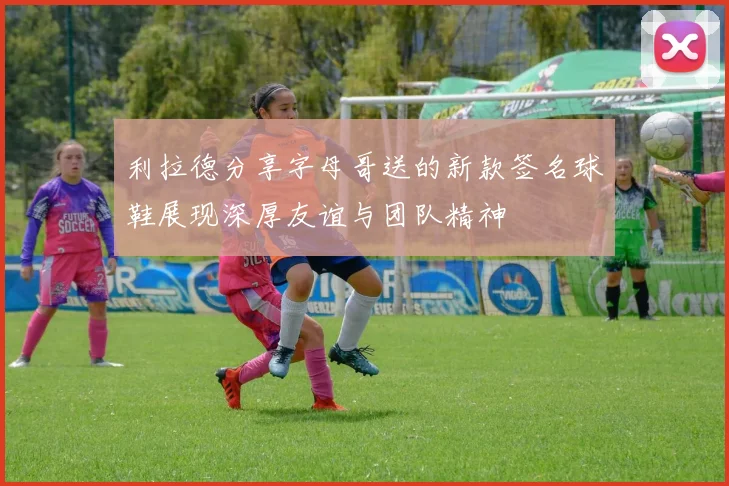 利拉德分享字母哥送的新款签名球鞋展现深厚友谊与团队精神
