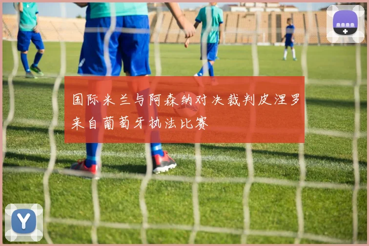 国际米兰与阿森纳对决裁判皮涅罗来自葡萄牙执法比赛
