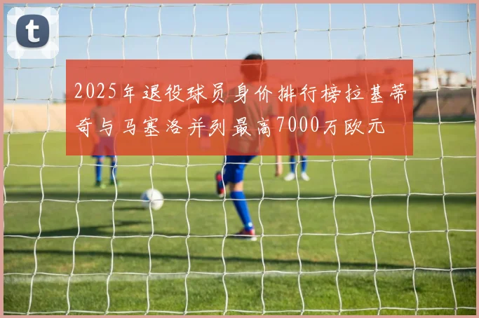 2025年退役球员身价排行榜拉基蒂奇与马塞洛并列最高7000万欧元