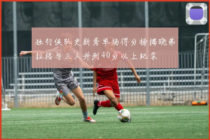 独行侠队史新秀单场得分榜揭晓弗拉格与三人并列40分以上纪录